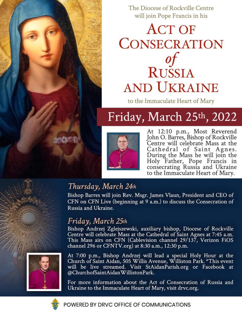 On Friday, March 25 at 12:10pm Most Reverend John O. Barres will celebrate Mass at the Cathedral of Saint Agnes. During the Mass he will join the Holy Father, Pope Francis in consecrating Russia and Ukraine to the Immaculate Heart of Mary. Thursday March 24: Bishop Barres will join Rev. Msgr. James Vlaun, President and CEO of CFN* on CFN Live beginning at 9:00am to discuss the Consecration of Russia and Ukraine. Friday, March 25: Bishop Andrzej Zglejszewski, auxiliary bishop, Diocese of Rockville Centre will celebrate Mass at the Cathedral of Saint Agnes at 7:45am. This Mass airs on CFN at 8:30am and 12:30pm. At 7:00pm, Bishop Andrzej will lead a special Holy Hour at the Church of Saint Aidan, 505 Willis Avenue, Williston Park. This will be livestreamed at staidanparish.org or on Facebook Church of Saint Aidan Williston Park. For more information about the Act of Consecration of Russia and Ukraine to the Immaculate Heart of Mary, visit dvrc.org. *CFN (Catholic Faith Network) can be viewed on Cablevision channel 29/137, Verizon FIOS channel 296, CFNTV.Org.