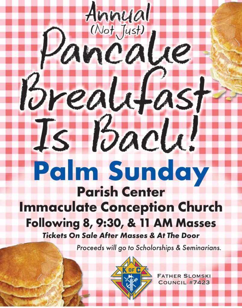 Annual (Not Just) Pancake Breakfast is Back! Palm Sunday, Parish Center, Immaculate Conception Church, Following 8, 9:30, and 11 am Masses. Tickets on Sale after masses and at the door. Proceeds will go to scholarships and seminarians.