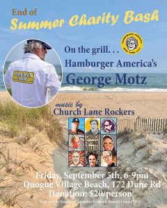 End of the Summer Charity Bash. On the grill... Hamburger America's George Motz. Music by Church Lane Rockers. Friday, September 5, 6-9pm. Quogue Village Beach, 172 Dune Rd. Donation $20 a person. Sponsored by Knights of Columbus Fr. Joseph Slomski Council 7423.